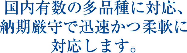 国内有数の多品種に対応、納期厳守で迅速かつ柔軟に対応します。