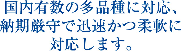 国内有数の多品種に対応、納期厳守で迅速かつ柔軟に対応します。