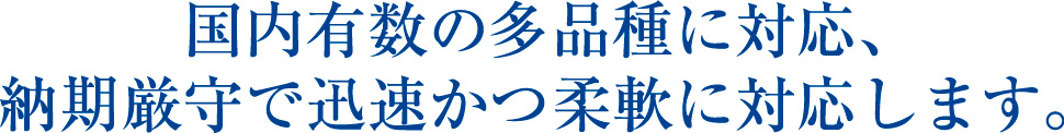 国内有数の多品種に対応、納期厳守で迅速かつ柔軟に対応します。